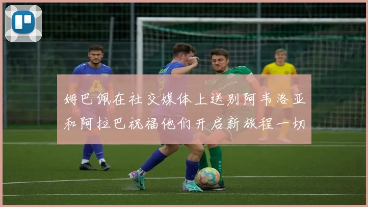 姆巴佩在社交媒体上送别阿韦洛亚和阿拉巴祝福他们开启新旅程一切顺利