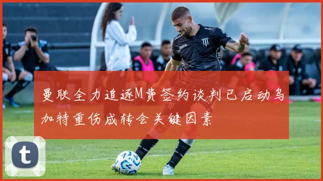 曼联全力追逐M费签约谈判已启动乌加特重伤成转会关键因素
