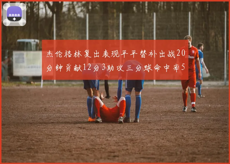 杰伦格林复出表现平平替补出战20分钟贡献12分3助攻三分球命中率50