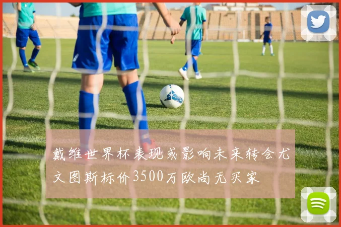 戴维世界杯表现或影响未来转会尤文图斯标价3500万欧尚无买家