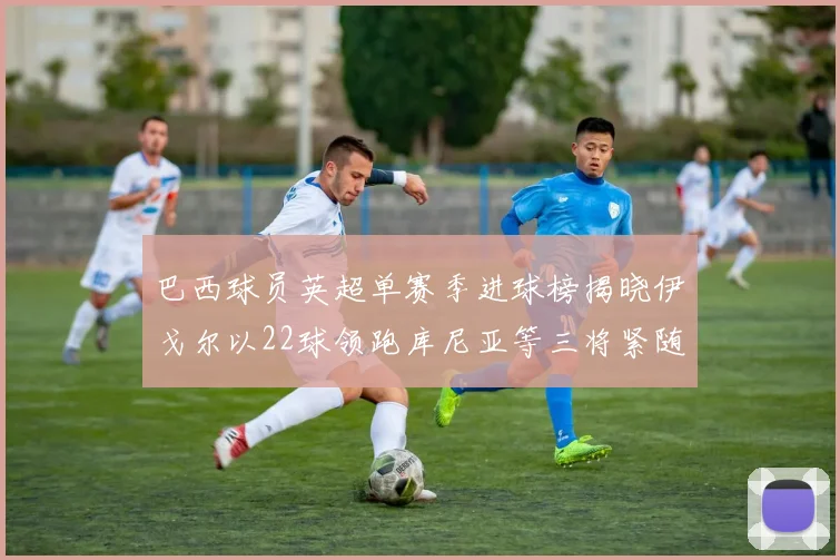 巴西球员英超单赛季进球榜揭晓伊戈尔以22球领跑库尼亚等三将紧随其后