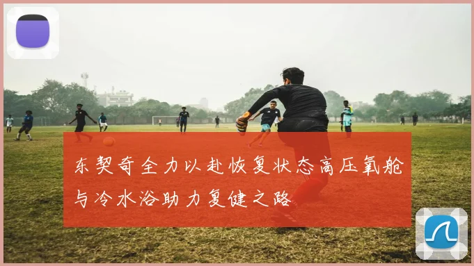 东契奇全力以赴恢复状态高压氧舱与冷水浴助力复健之路