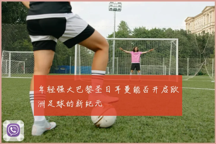 年轻强大巴黎圣日耳曼能否开启欧洲足球的新纪元