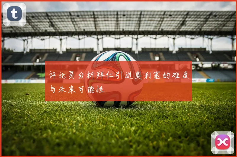 评论员分析拜仁引进奥利塞的难度与未来可能性