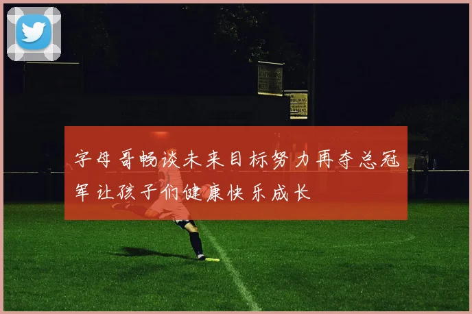 字母哥畅谈未来目标努力再夺总冠军让孩子们健康快乐成长