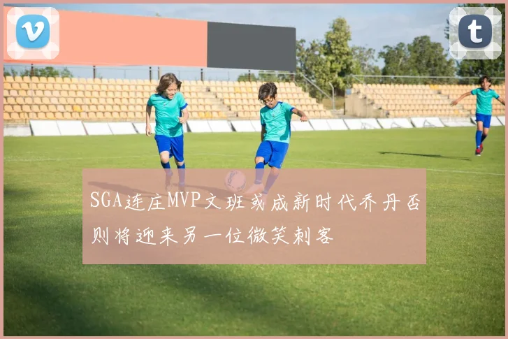 SGA连庄MVP文班或成新时代乔丹否则将迎来另一位微笑刺客
