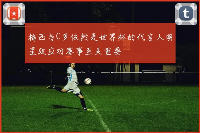 梅西与C罗依然是世界杯的代言人明星效应对赛事至关重要
