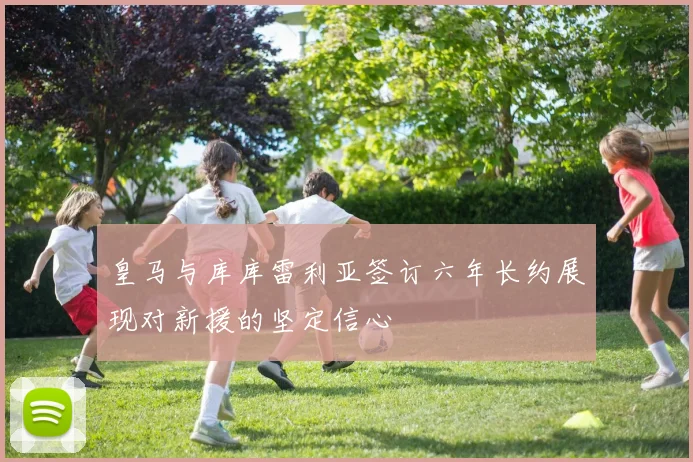 皇马与库库雷利亚签订六年长约展现对新援的坚定信心