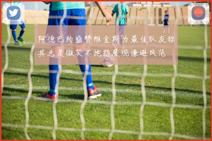 阿德巴约盛赞维金斯为最佳队友称其总是微笑不抱怨展现谦逊风范