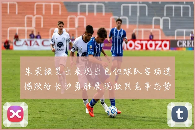 朱荣振复出表现出色但球队客场遗憾败给长沙勇胜展现激烈竞争态势