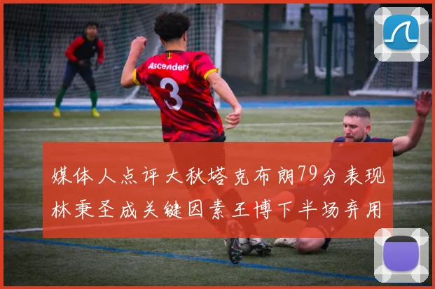 媒体人点评大秋塔克布朗79分表现林秉圣成关键因素王博下半场弃用孙铭徽引发热议