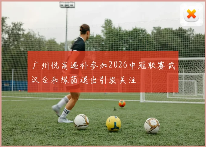 广州悦高递补参加2026中冠联赛武汉合和绿茵退出引发关注