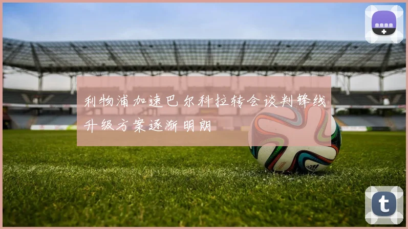利物浦加速巴尔科拉转会谈判锋线升级方案逐渐明朗