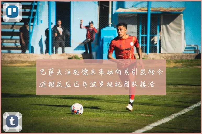 巴萨关注孔德未来动向或引发转会连锁反应已与波罗经纪团队接洽