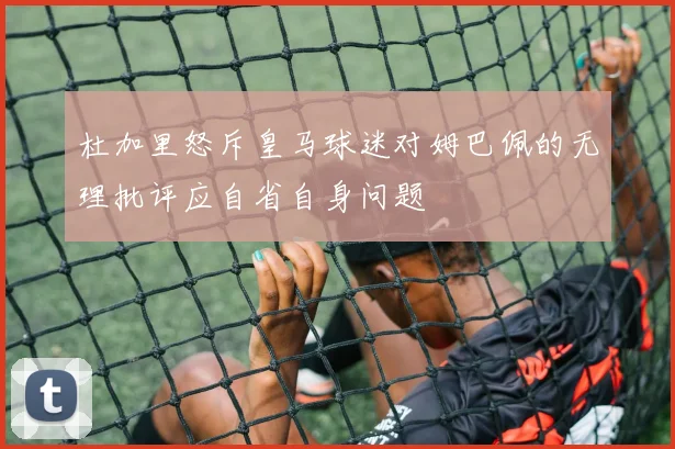 杜加里怒斥皇马球迷对姆巴佩的无理批评应自省自身问题