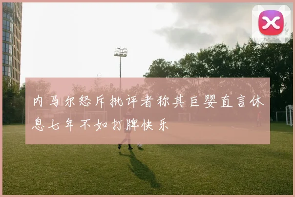 内马尔怒斥批评者称其巨婴直言休息七年不如打牌快乐