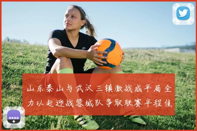 山东泰山与武汉三镇激战成平局全力以赴迎战蓉城队争取联赛半程佳绩