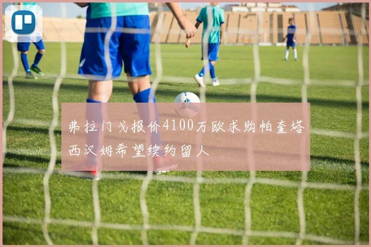 弗拉门戈报价4100万欧求购帕奎塔西汉姆希望续约留人