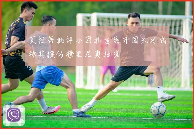 莫拉蒂批评小因扎吉离开国米方式称其模仿穆里尼奥拙劣