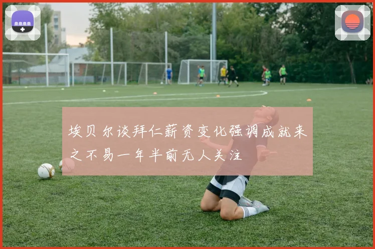 埃贝尔谈拜仁薪资变化强调成就来之不易一年半前无人关注