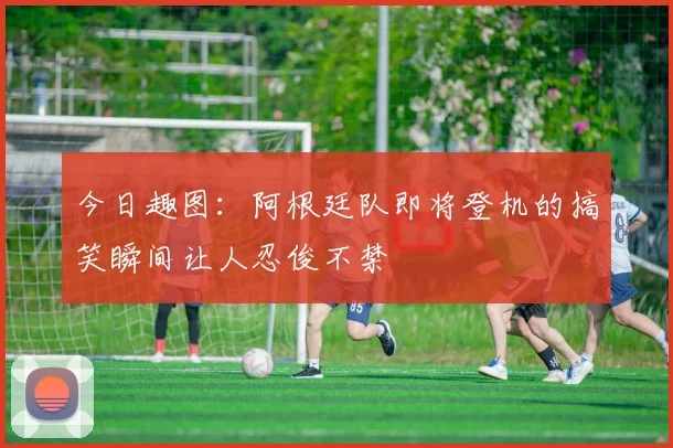 今日趣图：阿根廷队即将登机的搞笑瞬间让人忍俊不禁
