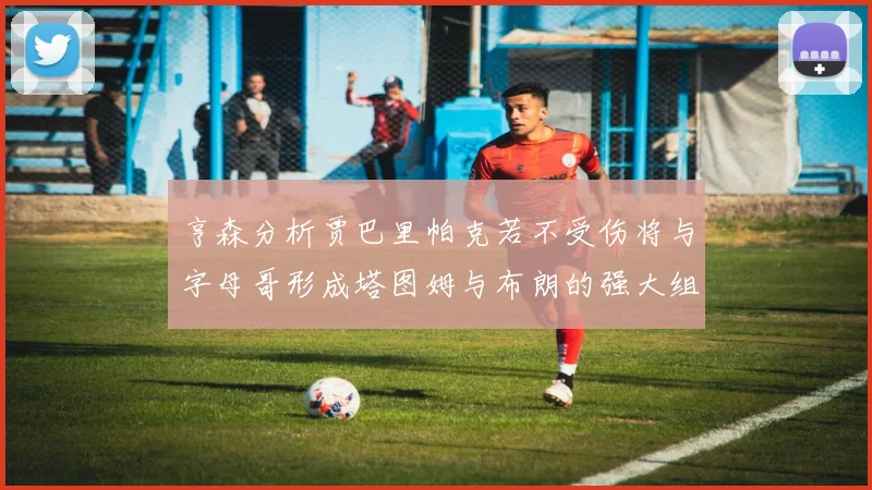 亨森分析贾巴里帕克若不受伤将与字母哥形成塔图姆与布朗的强大组合