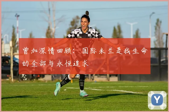 曾加深情回顾：国际米兰是我生命的全部与永恒追求