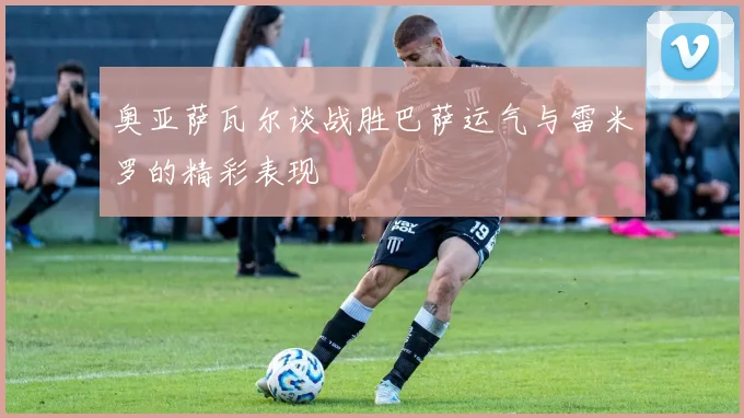 奥亚萨瓦尔谈战胜巴萨运气与雷米罗的精彩表现