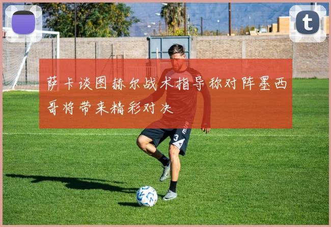 萨卡谈图赫尔战术指导称对阵墨西哥将带来精彩对决