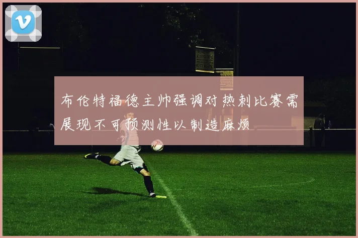 布伦特福德主帅强调对热刺比赛需展现不可预测性以制造麻烦