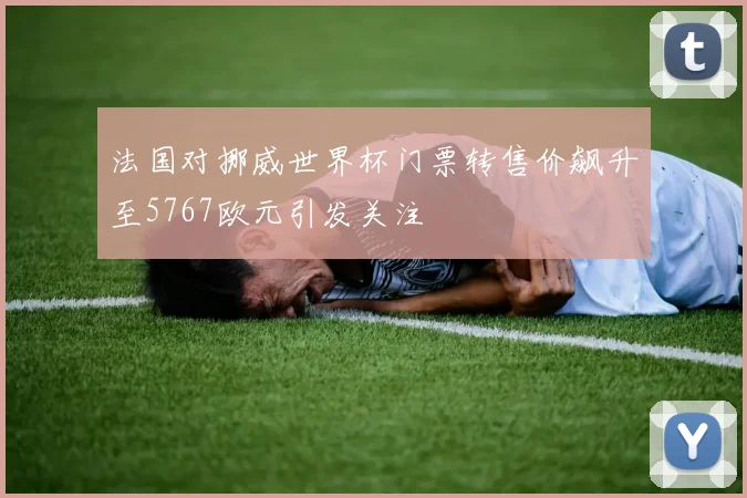 法国对挪威世界杯门票转售价飙升至5767欧元引发关注