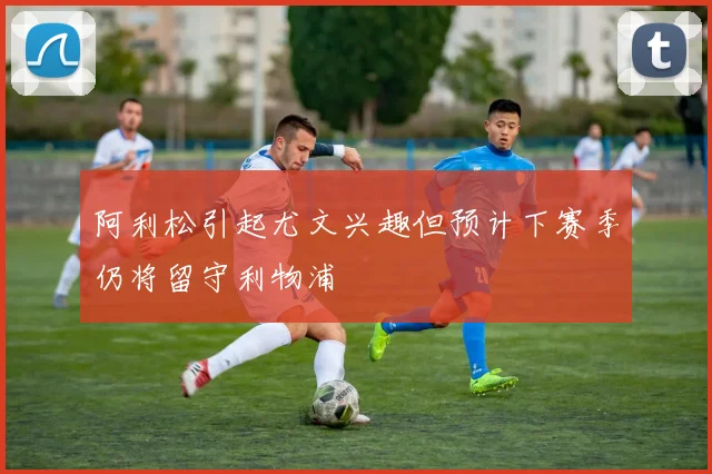 阿利松引起尤文兴趣但预计下赛季仍将留守利物浦