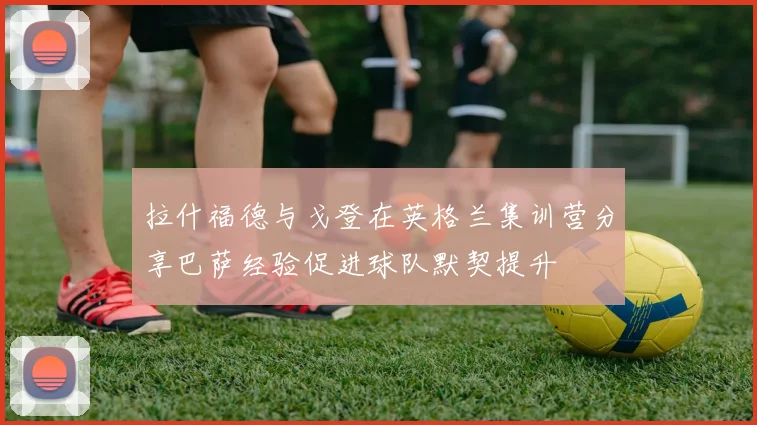 拉什福德与戈登在英格兰集训营分享巴萨经验促进球队默契提升