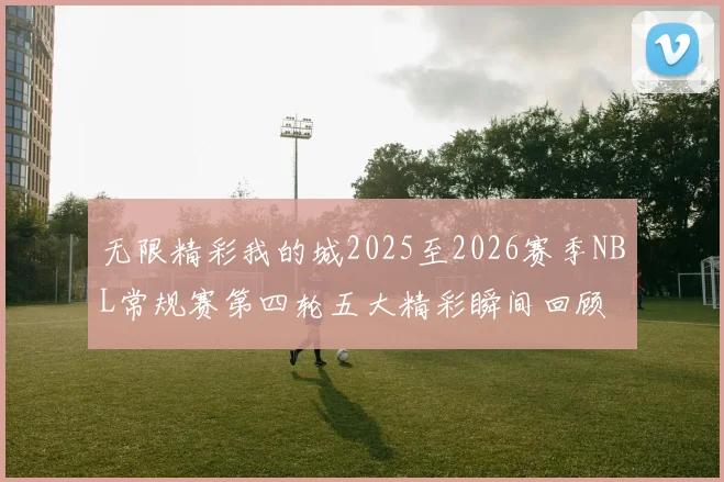 无限精彩我的城2025至2026赛季NBL常规赛第四轮五大精彩瞬间回顾