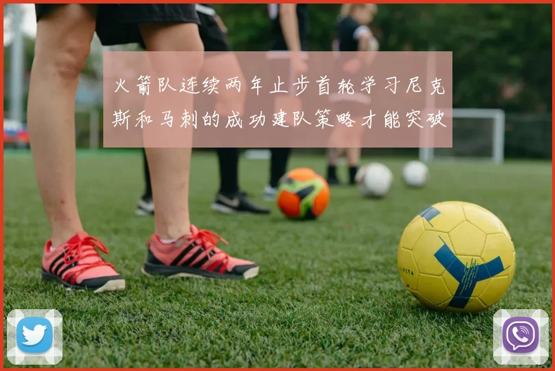火箭队连续两年止步首轮学习尼克斯和马刺的成功建队策略才能突破瓶颈