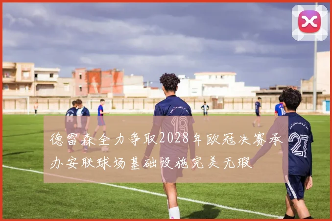 德雷森全力争取2028年欧冠决赛承办安联球场基础设施完美无瑕