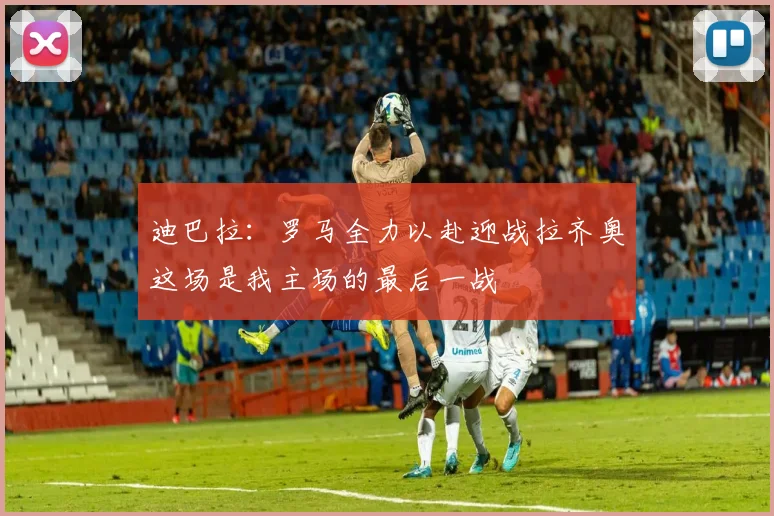 迪巴拉：罗马全力以赴迎战拉齐奥这场是我主场的最后一战