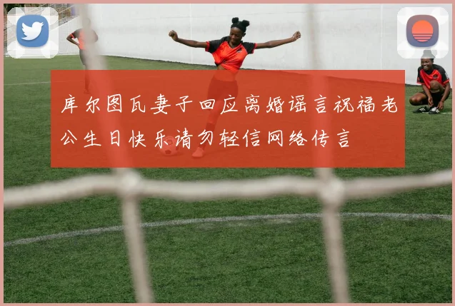 库尔图瓦妻子回应离婚谣言祝福老公生日快乐请勿轻信网络传言