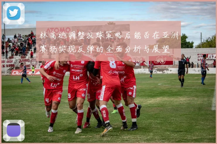 林高远调整发球策略后能否在亚洲赛场实现反弹的全面分析与展望