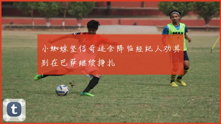 小蜘蛛坚信奇迹会降临经纪人劝其别在巴萨继续挣扎