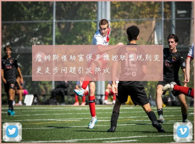 詹姆斯借助富保罗操控联盟规则变更走步问题引发热议